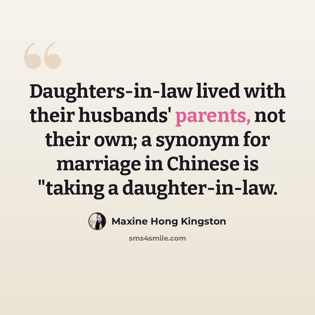 “Daughters-in-law lived with their husbands' parents, not their own; a synonym for marriage in Chinese is "taking a daughter-in-law.” quote by Maxine Hong Kingston