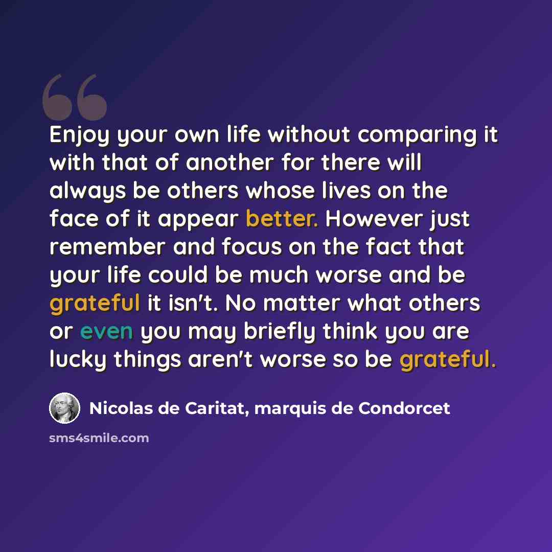 “Enjoy your own life without comparing it with that of another for there will always be others whose lives on the face of it appear better. However just remember and focus on the fact that your life could be much worse and be grateful it isn't. No matter what others or even you may briefly think…” quote by Nicolas de Caritat, marquis de Condorcet