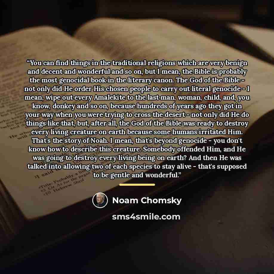 “You can find things in the traditional religions which are very benign and decent and wonderful and so on, but I mean, the Bible is probably the most genocidal book in the literary canon. The God of the Bible - not only did He order His chosen people to carry out literal genocide - I mean, wipe…” quote by Noam Chomsky