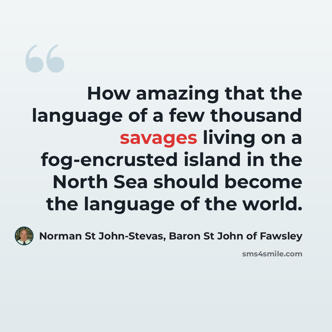 “How amazing that the language of a few thousand savages living on a fog-encrusted island in the North Sea should become the language of the world.” quote by Norman St John-Stevas, Baron St John of Fawsley