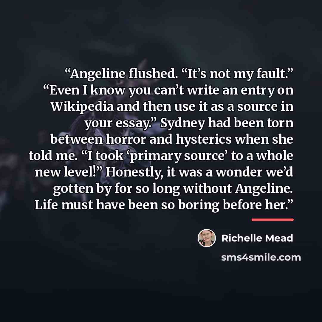 “Angeline flushed. “It’s not my fault.” “Even I know you can’t write an entry on Wikipedia and then use it as a source in your essay.” Sydney had been torn between horror and hysterics when she told me. “I took ‘primary source’ to a whole new level!” Honestly, it was a wonder we’d gotten by for so…” quote by Richelle Mead