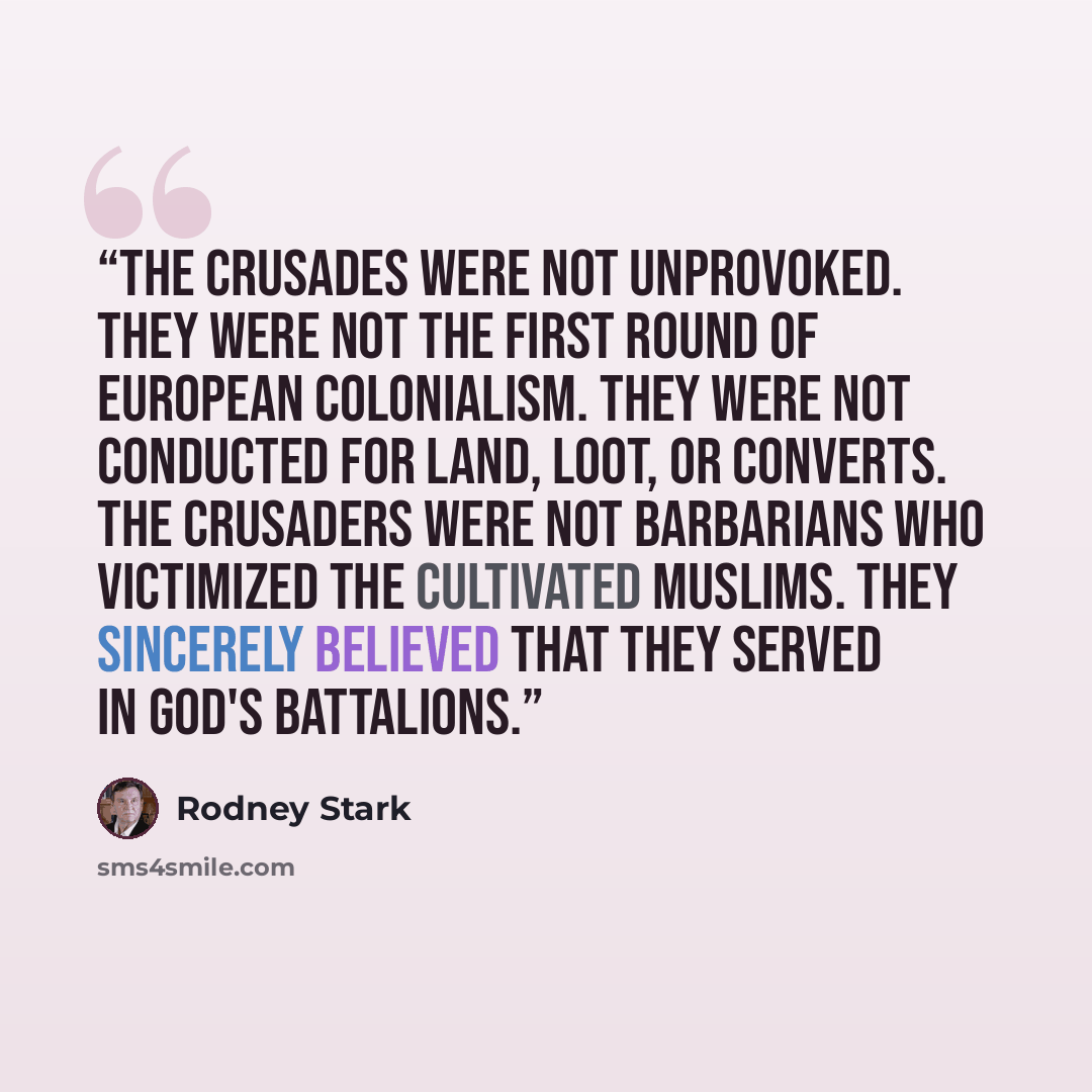 “The Crusades were not unprovoked. They were not the first round of European colonialism. They were not conducted for land, loot, or converts. The crusaders were not barbarians who victimized the cultivated Muslims. They sincerely believed that they served in God's battalions.” quote by Rodney Stark