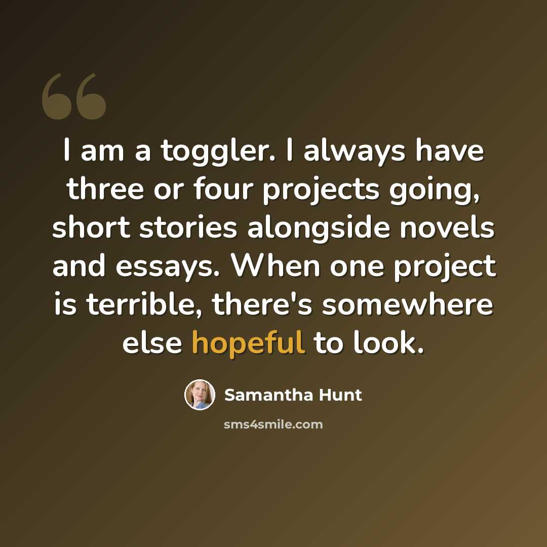 “I am a toggler. I always have three or four projects going, short stories alongside novels and essays. When one project is terrible, there's somewhere else hopeful to look.” quote by Samantha Hunt