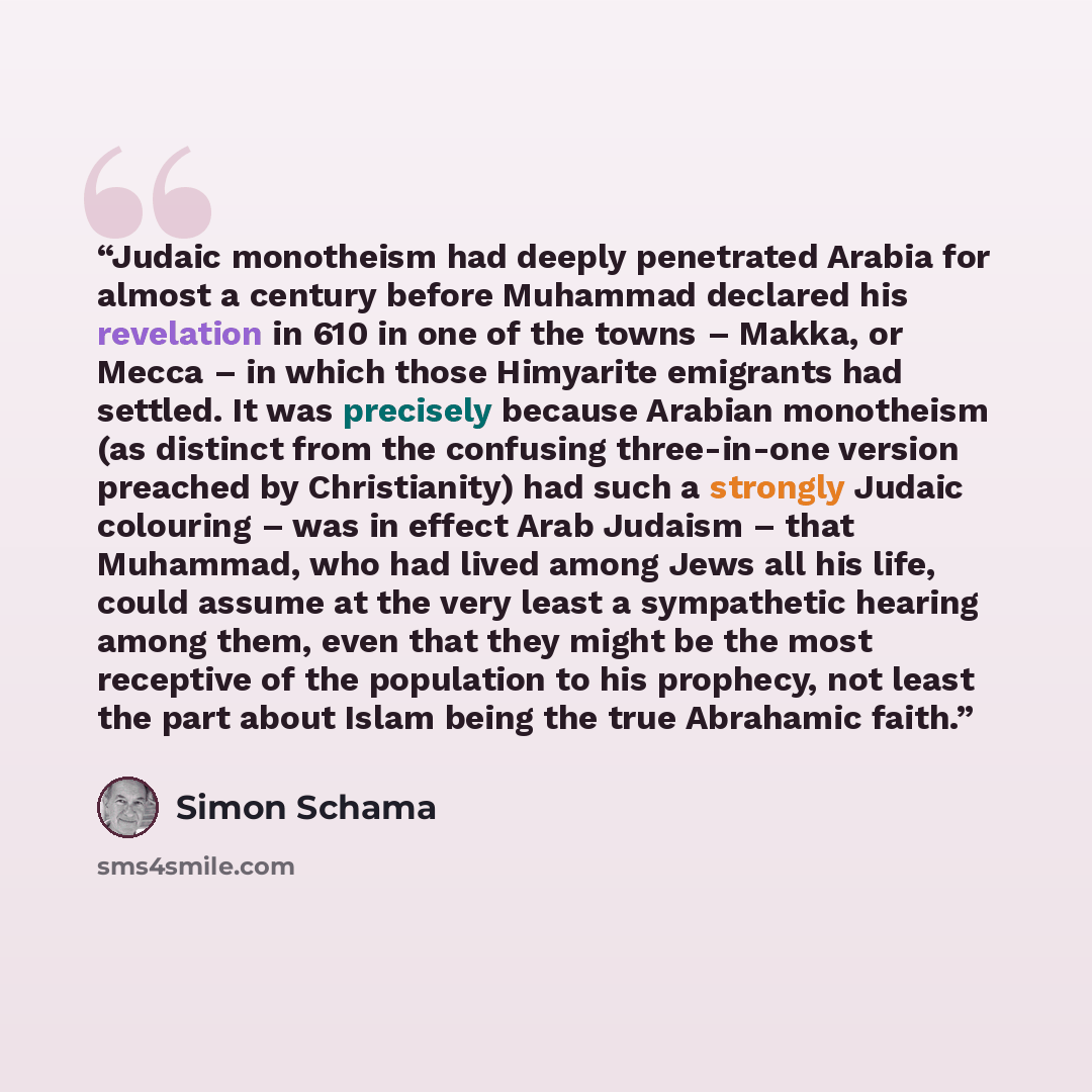“Judaic monotheism had deeply penetrated Arabia for almost a century before Muhammad declared his revelation in 610 in one of the towns – Makka, or Mecca – in which those Himyarite emigrants had settled. It was precisely because Arabian monotheism (as distinct from the confusing three-in-one…” quote by Simon Schama