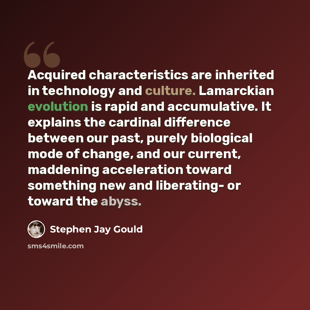 “Acquired characteristics are inherited in technology and culture. Lamarckian evolution is rapid and accumulative. It explains the cardinal difference between our past, purely biological mode of change, and our current, maddening acceleration toward something new and liberating- or toward the abyss.” quote by Stephen Jay Gould