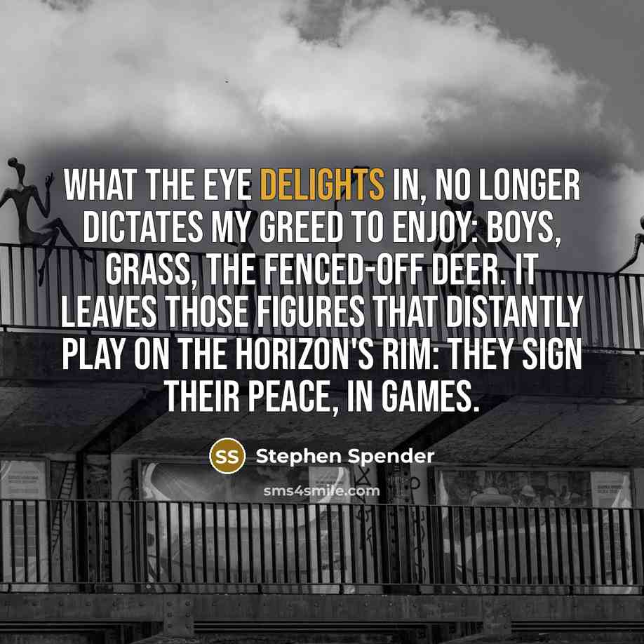 “What the eye delights in, no longer dictates My greed to enjoy: boys, grass, the fenced-off deer. It leaves those figures that distantly play On the horizon's rim: they sign their peace, in games.” quote by Stephen Spender