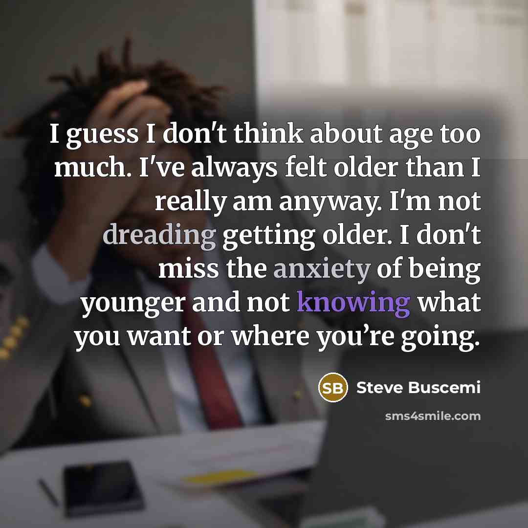 “I guess I don't think about age too much. I've always felt older than I really am anyway. I'm not dreading getting older. I don't miss the anxiety of being younger and not knowing what you want or where you’re going.” quote by Steve Buscemi