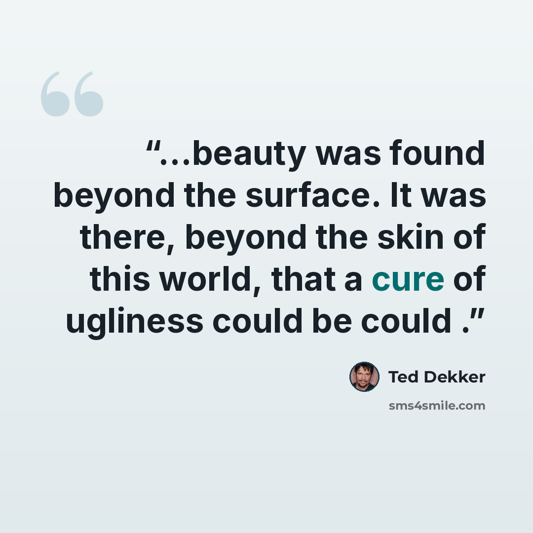 “...beauty was found beyond the surface. It was there, beyond the skin of this world, that a cure of ugliness could be could .” quote by Ted Dekker