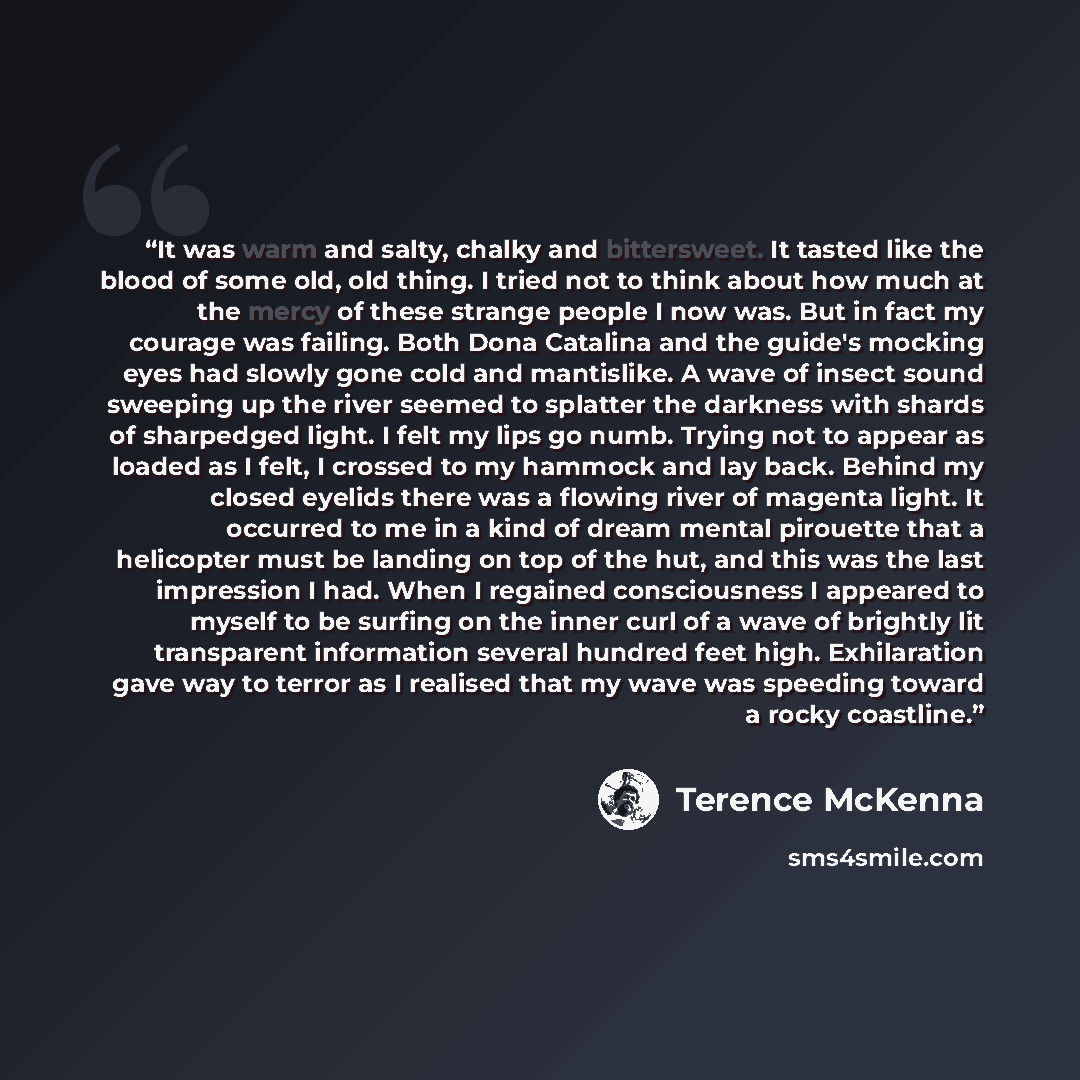 “It was warm and salty, chalky and bittersweet. It tasted like the blood of some old, old thing. I tried not to think about how much at the mercy of these strange people I now was. But in fact my courage was failing. Both Dona Catalina and the guide's mocking eyes had slowly gone cold and…” quote by Terence McKenna