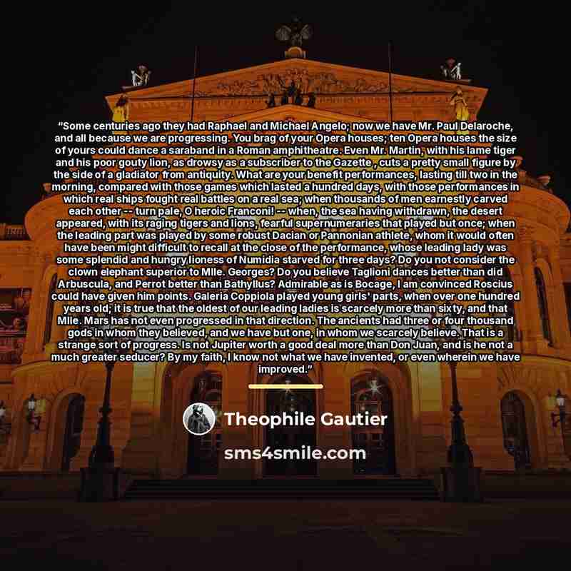 “Some centuries ago they had Raphael and Michael Angelo; now we have Mr. Paul Delaroche, and all because we are progressing. You brag of your Opera houses; ten Opera houses the size of yours could dance a saraband in a Roman amphitheatre. Even Mr. Martin, with his lame tiger and his poor gouty…” quote by Théophile Gautier