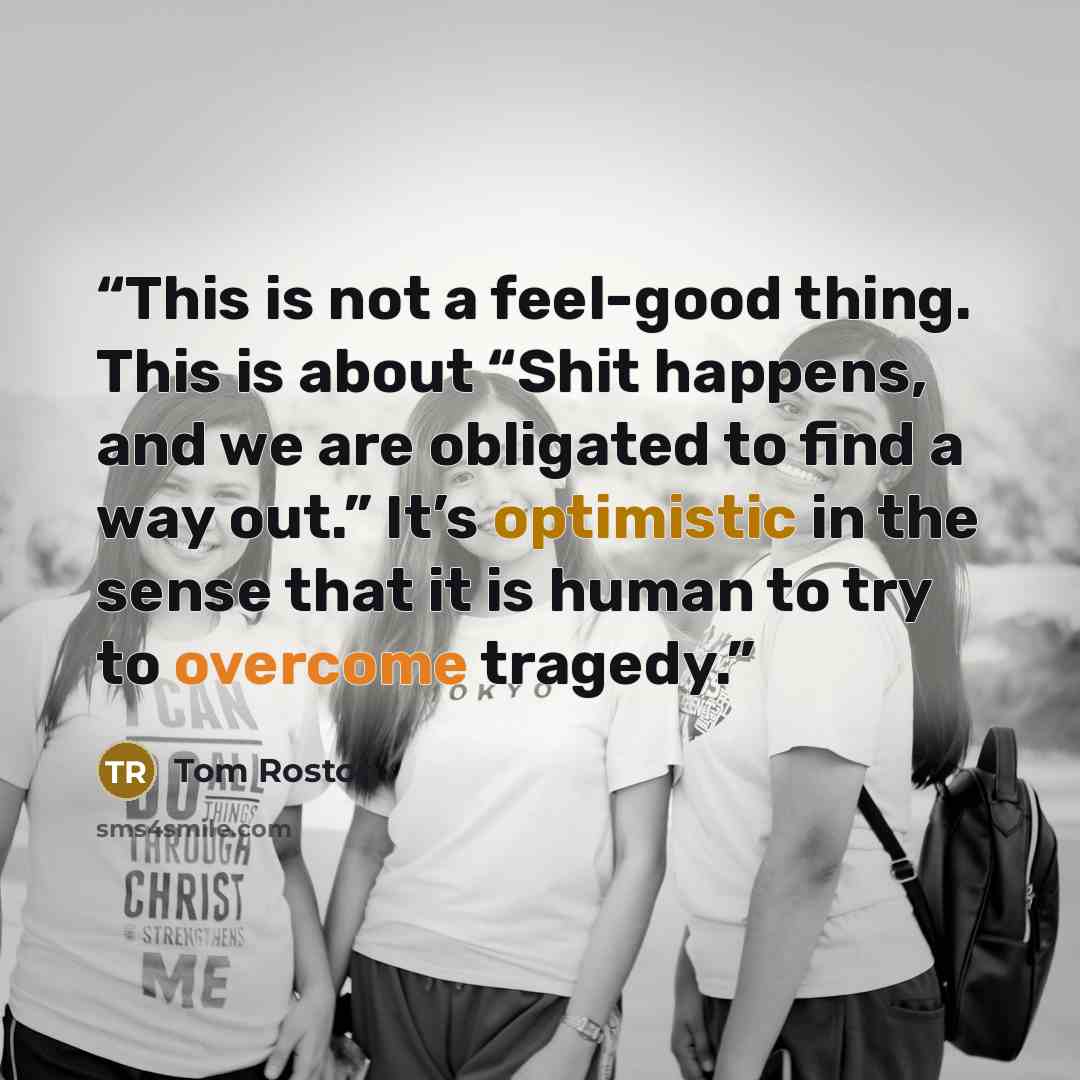 “This is not a feel-good thing. This is about “Shit happens, and we are obligated to find a way out.” It’s optimistic in the sense that it is human to try to overcome tragedy.” quote by Tom Roston