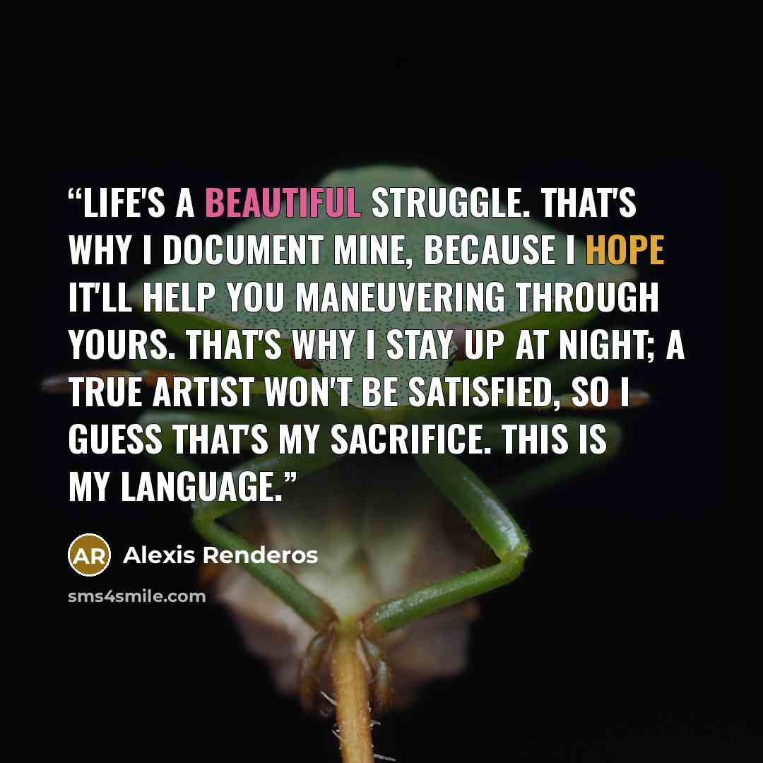 “Life's a beautiful struggle. That's why I document mine, because I hope it'll help you maneuvering through yours. That's why I stay up at night; a true artist won't be satisfied, so I guess that's my sacrifice. This is my language.” quote by Alexis Renderos