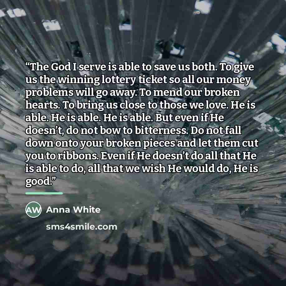 “The God I serve is able to save us both. To give us the winning lottery ticket so all our money problems will go away. To mend our broken hearts. To bring us close to those we love. He is able. He is able. He is able. But even if He doesn’t, do not bow to bitterness. Do not fall down onto your…” quote by Anna White