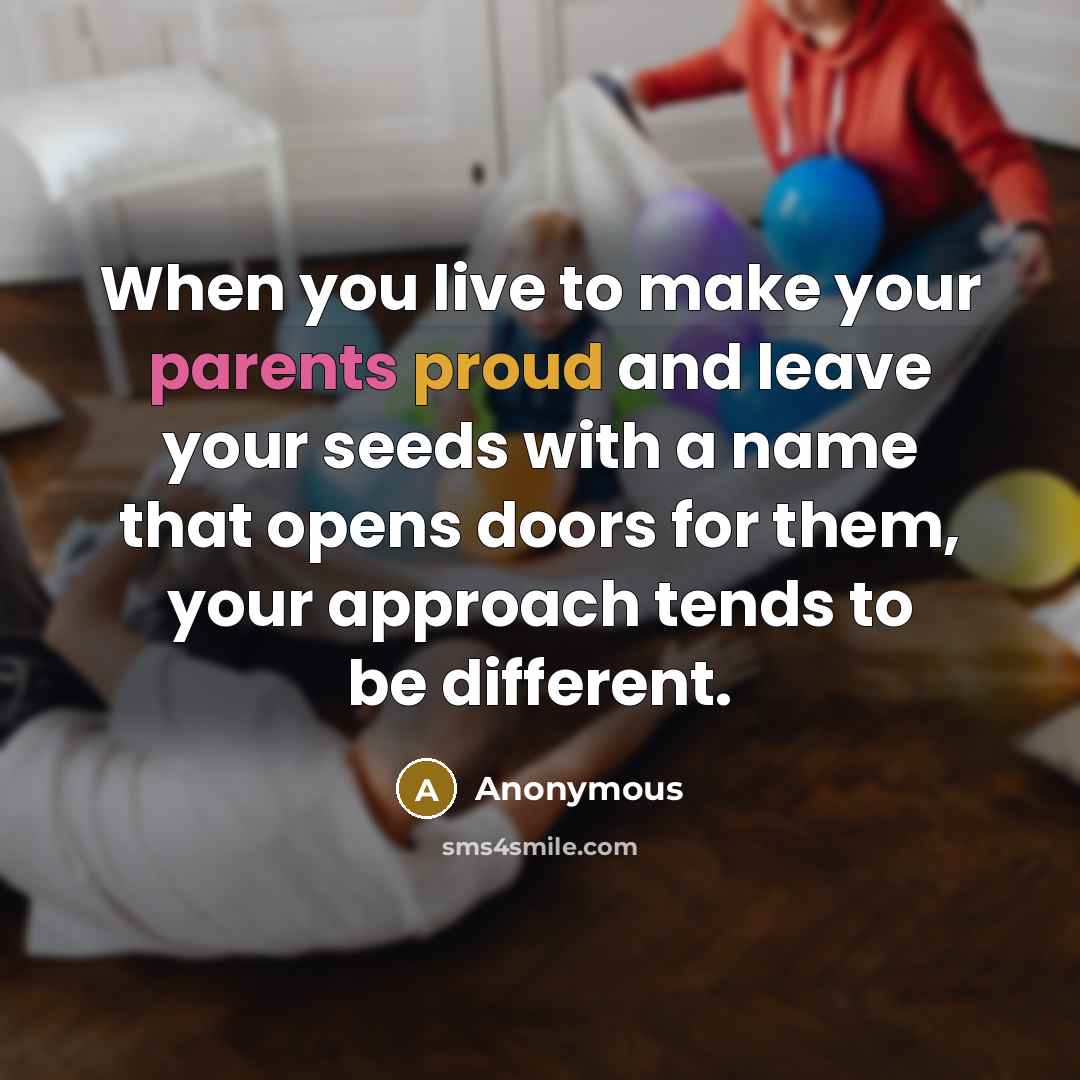 “When you live to make your parents proud and leave your seeds with a name that opens doors for them, your approach tends to be different.” quote by Anonymous