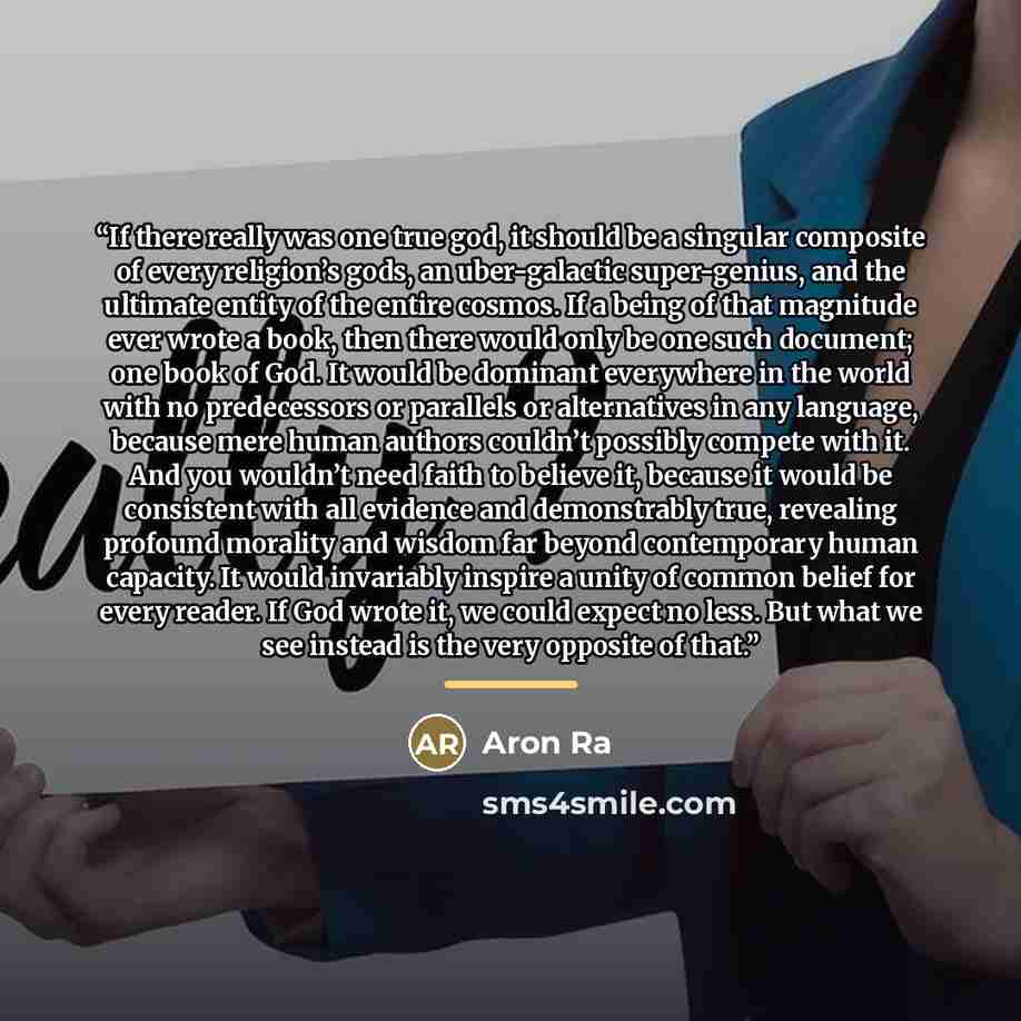 “If there really was one true god, it should be a singular composite of every religion’s gods, an uber-galactic super-genius, and the ultimate entity of the entire cosmos. If a being of that magnitude ever wrote a book, then there would only be one such document; one book of God. It would be…” quote by Aron Ra