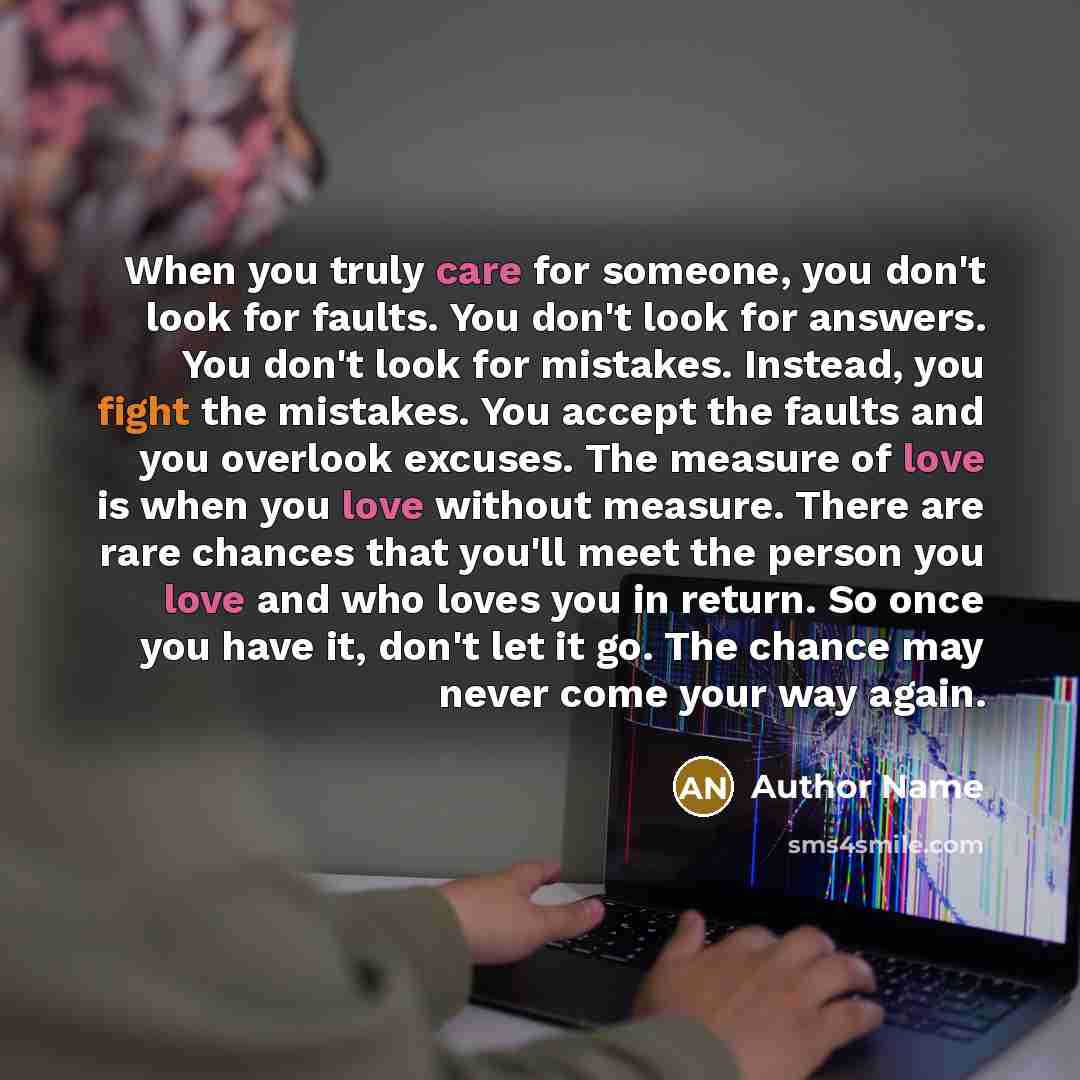 “When you truly care for someone, you don't look for faults. You don't look for answers. You don't look for mistakes. Instead, you fight the mistakes. You accept the faults and you overlook excuses. The measure of love is when you love without measure. There are rare chances that you'll meet the…” quote by Author Name