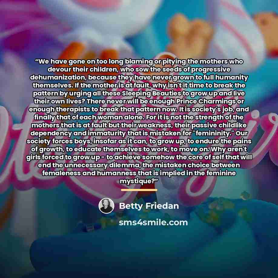 “We have gone on too long blaming or pitying the mothers who devour their children, who sow the seeds of progressive dehumanization, because they have never grown to full humanity themselves. If the mother is at fault, why isn't it time to break the pattern by urging all these Sleeping Beauties to…” quote by Betty Friedan