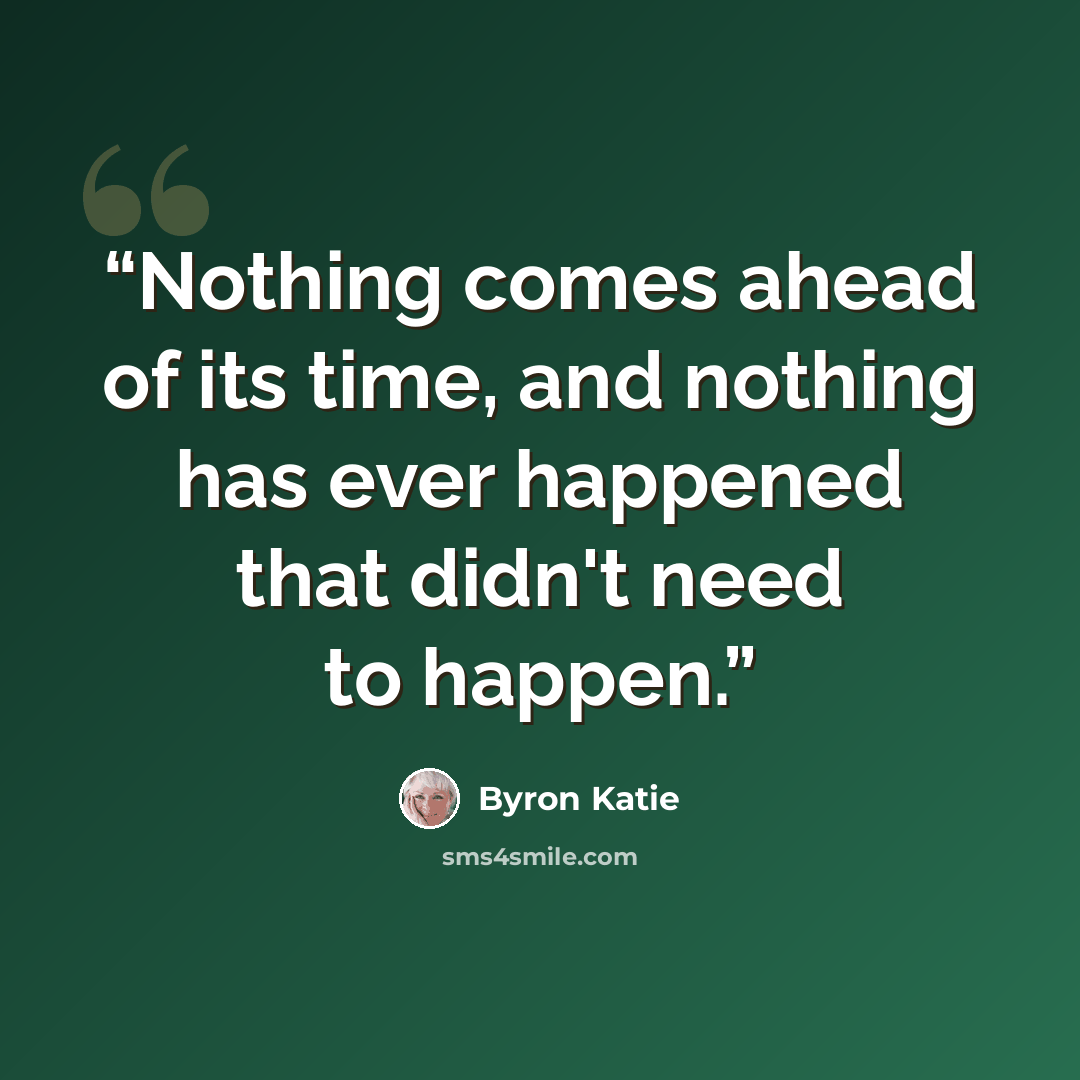 “Nothing comes ahead of its time, and nothing has ever happened that didn't need to happen.” quote by Byron Katie