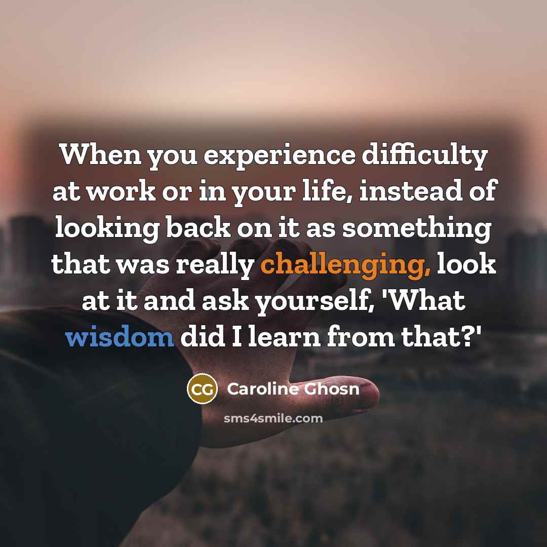 “When you experience difficulty at work or in your life, instead of looking back on it as something that was really challenging, look at it and ask yourself, 'What wisdom did I learn from that?'” quote by Caroline Ghosn
