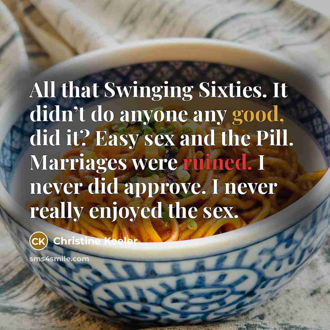 “All that Swinging Sixties. It didn’t do anyone any good, did it? Easy sex and the Pill. Marriages were ruined. I never did approve. I never really enjoyed the sex.” quote by Christine Keeler