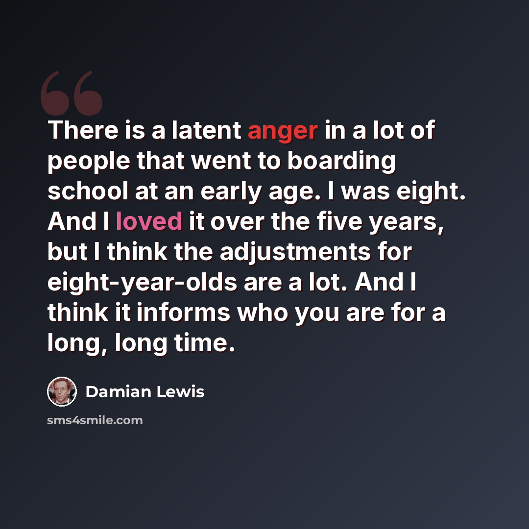 “There is a latent anger in a lot of people that went to boarding school at an early age. I was eight. And I loved it over the five years, but I think the adjustments for eight-year-olds are a lot. And I think it informs who you are for a long, long time.” quote by Damian Lewis
