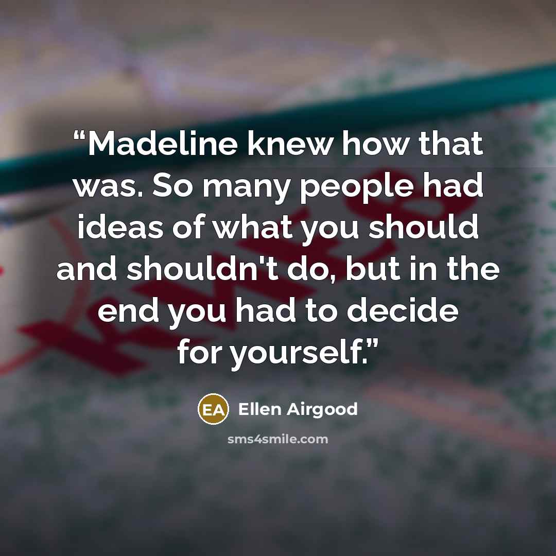 “Madeline knew how that was. So many people had ideas of what you should and shouldn't do, but in the end you had to decide for yourself.” quote by Ellen Airgood