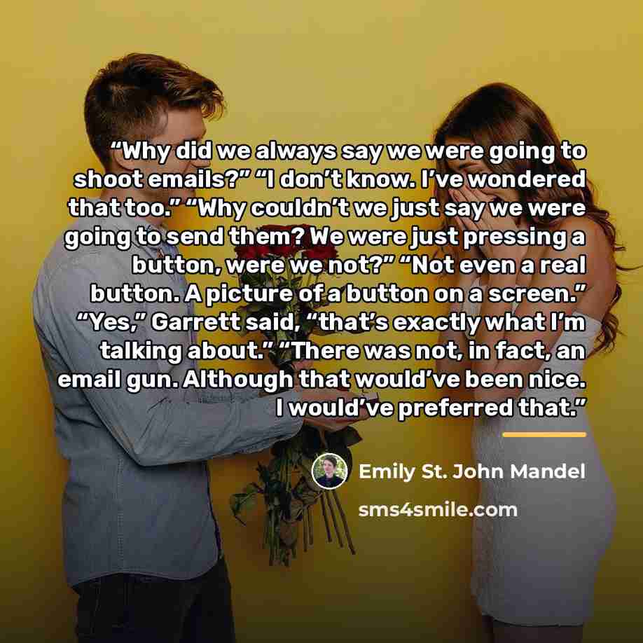 “Why did we always say we were going to shoot emails?” “I don’t know. I’ve wondered that too.” “Why couldn’t we just say we were going to send them? We were just pressing a button, were we not?” “Not even a real button. A picture of a button on a screen.” “Yes,” Garrett said, “that’s exactly what…” quote by Emily St. John Mandel
