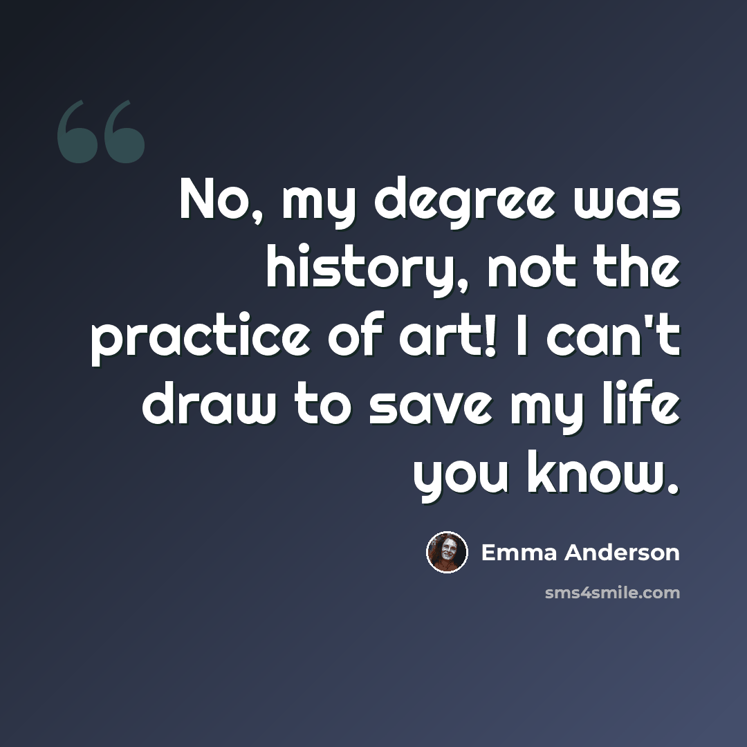 “No, my degree was history, not the practice of art! I can't draw to save my life you know.” quote by Emma Anderson