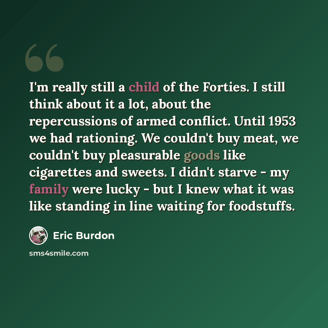 “I'm really still a child of the Forties. I still think about it a lot, about the repercussions of armed conflict. Until 1953 we had rationing. We couldn't buy meat, we couldn't buy pleasurable goods like cigarettes and sweets. I didn't starve - my family were lucky - but I knew what it was like…” quote by Eric Burdon