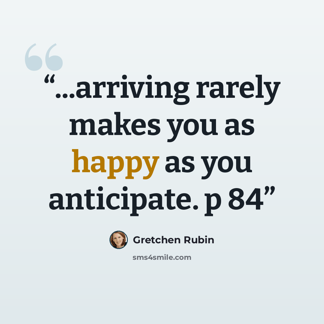 “...arriving rarely makes you as happy as you anticipate. p 84” quote by Gretchen Rubin