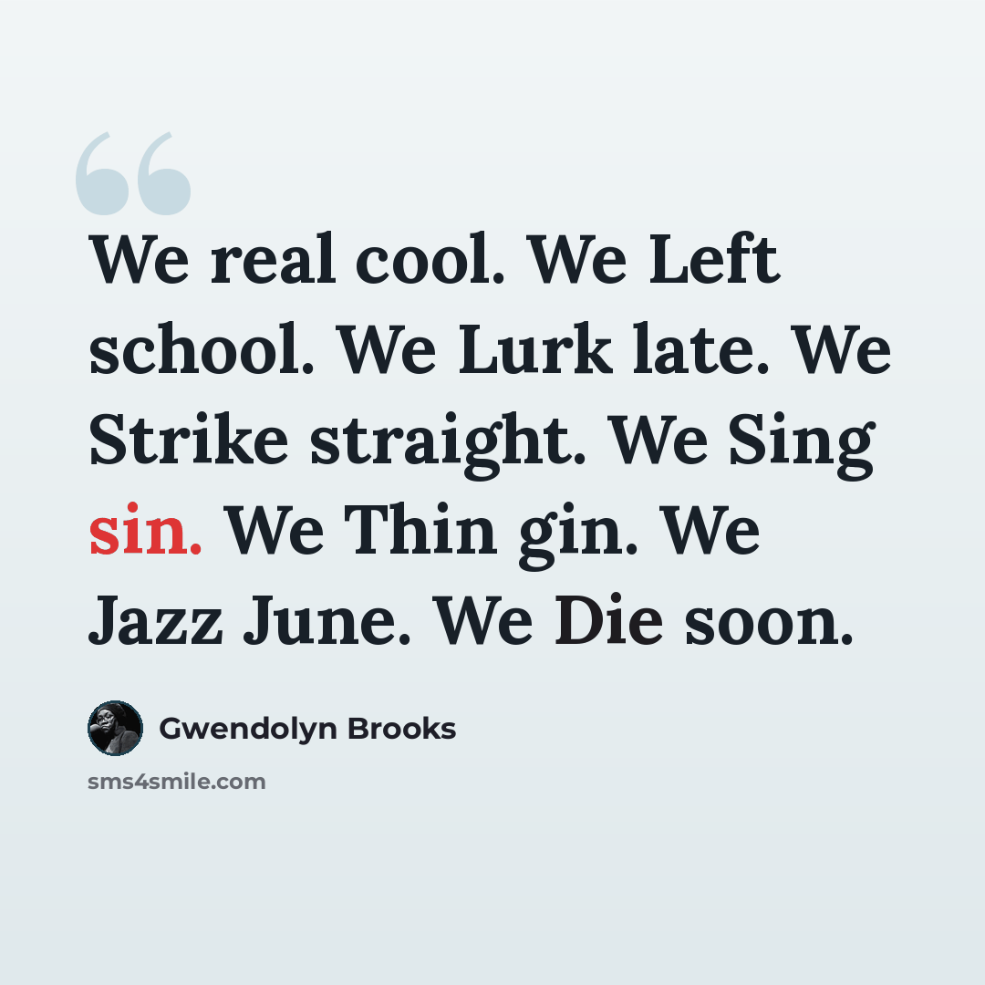 “We real cool. We Left school. We Lurk late. We Strike straight. We Sing sin. We Thin gin. We Jazz June. We Die soon.” quote by Gwendolyn Brooks