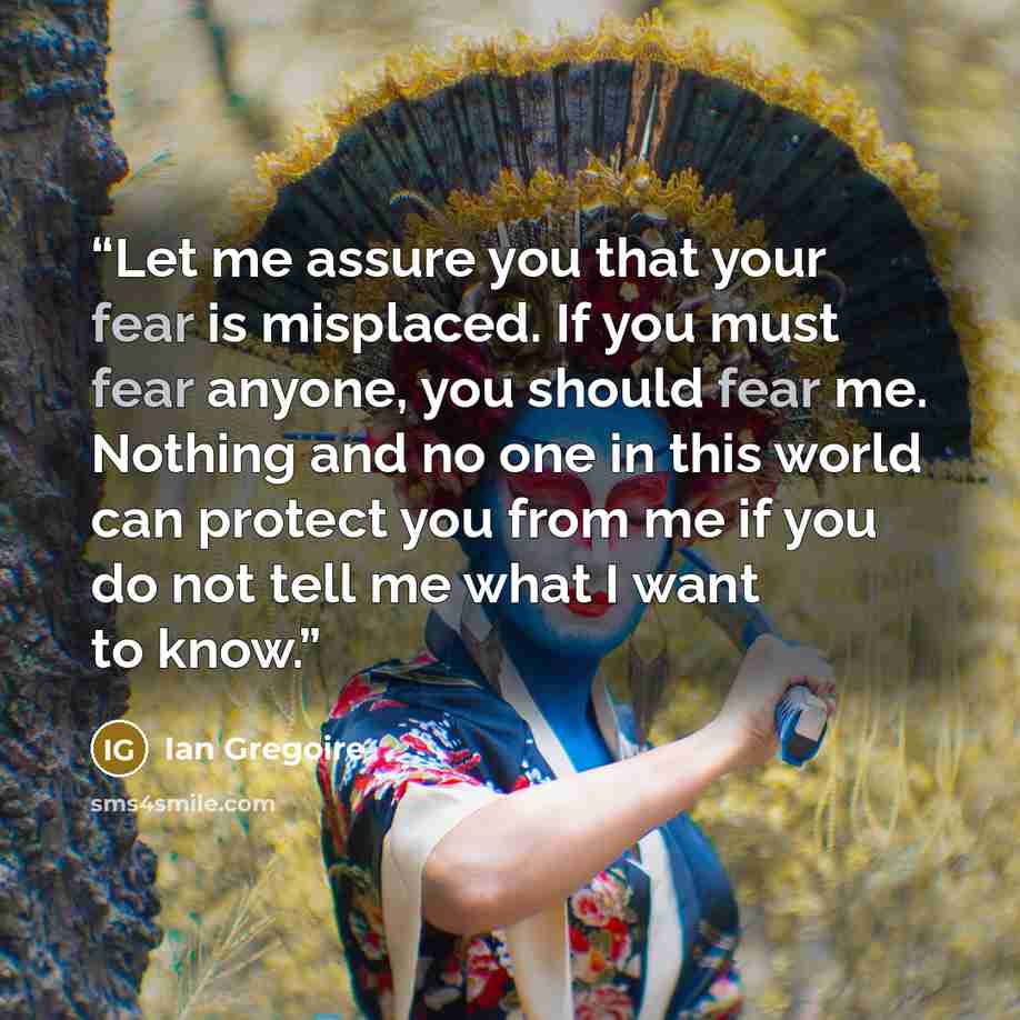 “Let me assure you that your fear is misplaced. If you must fear anyone, you should fear me. Nothing and no one in this world can protect you from me if you do not tell me what I want to know.” quote by Ian Gregoire
