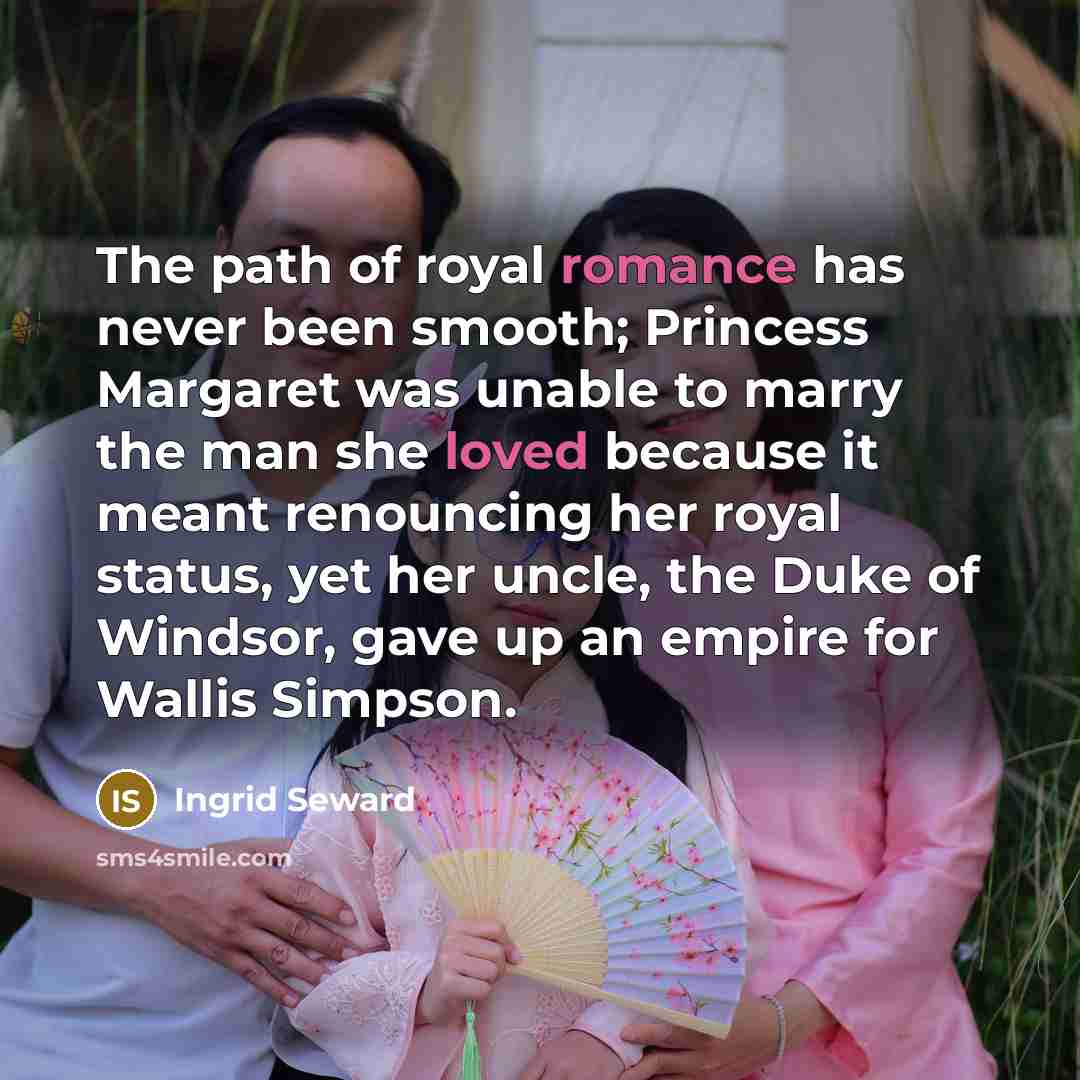 “The path of royal romance has never been smooth; Princess Margaret was unable to marry the man she loved because it meant renouncing her royal status, yet her uncle, the Duke of Windsor, gave up an empire for Wallis Simpson.” quote by Ingrid Seward