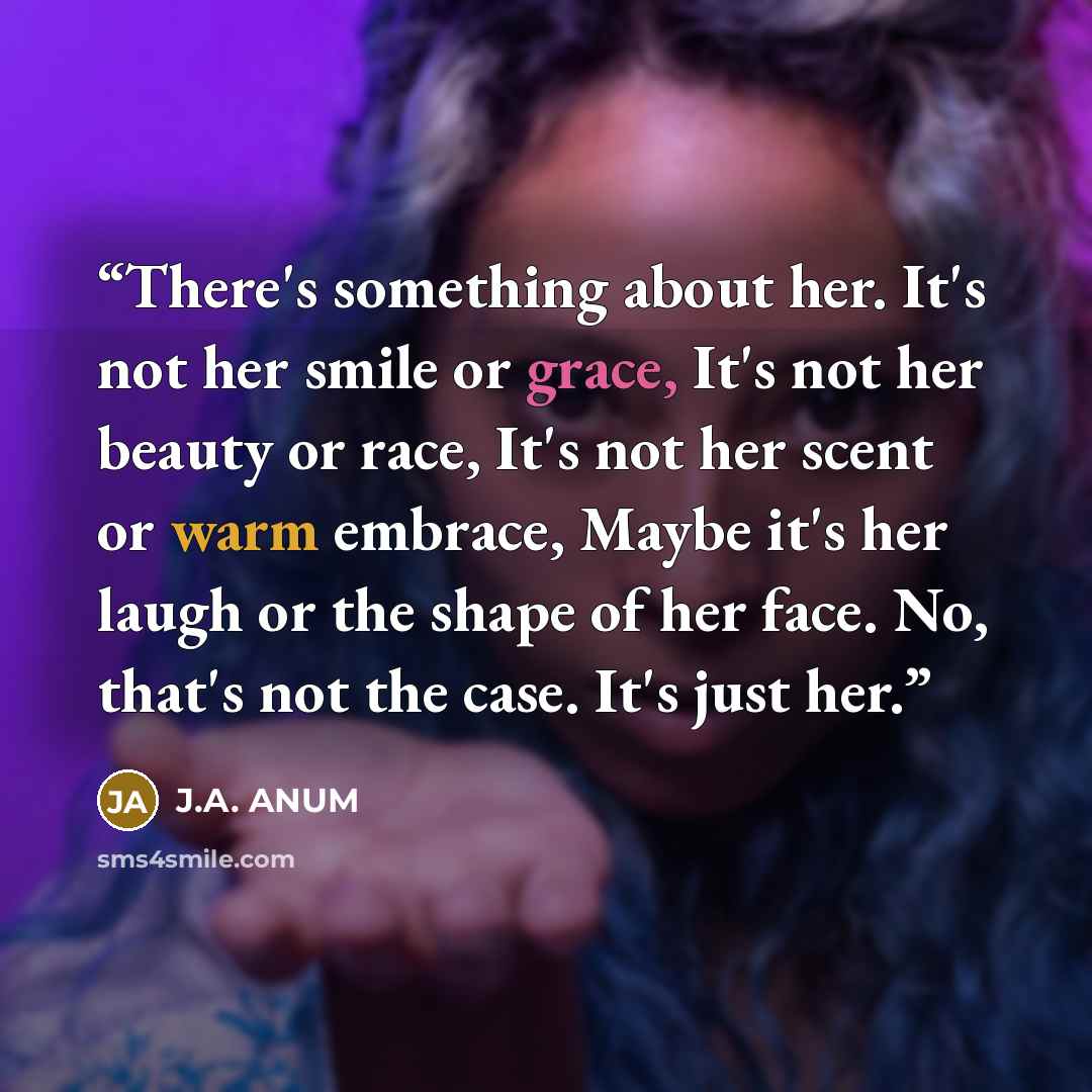 “There's something about her. It's not her smile or grace, It's not her beauty or race, It's not her scent or warm embrace, Maybe it's her laugh or the shape of her face. No, that's not the case. It's just her.” quote by J.A. ANUM