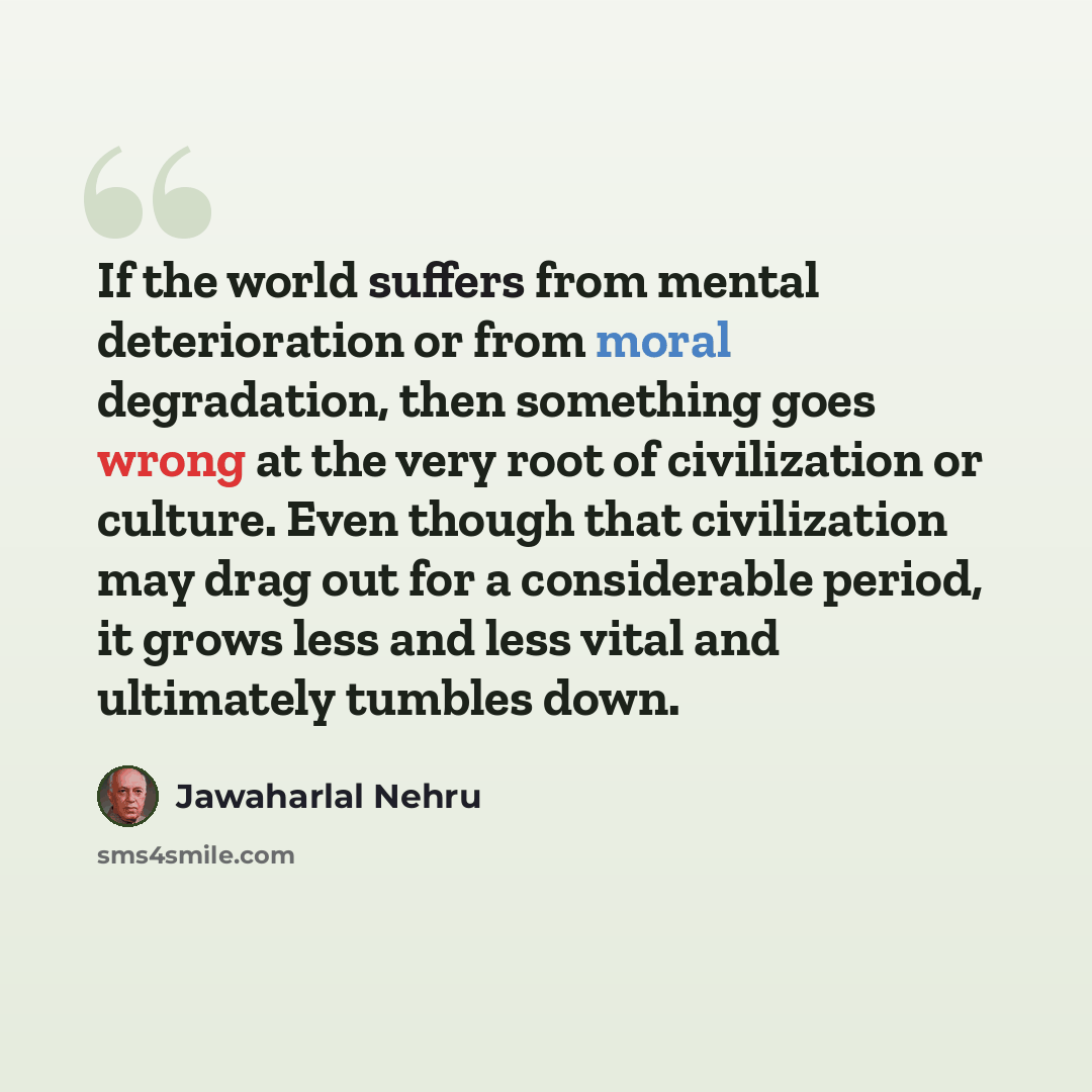 “If the world suffers from mental deterioration or from moral degradation, then something goes wrong at the very root of civilization or culture. Even though that civilization may drag out for a considerable period, it grows less and less vital and ultimately tumbles down.” quote by Jawaharlal Nehru
