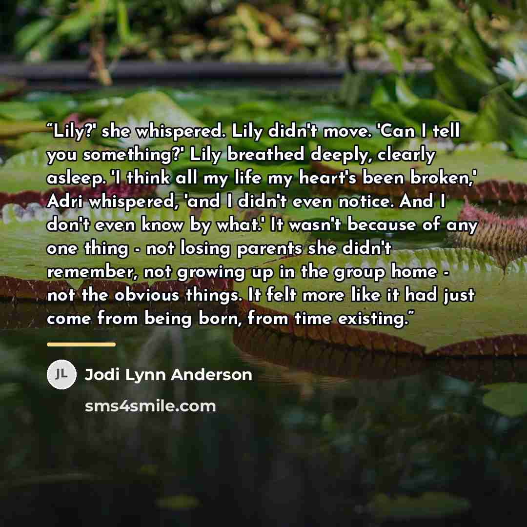 “Lily?' she whispered. Lily didn't move. 'Can I tell you something?' Lily breathed deeply, clearly asleep. 'I think all my life my heart's been broken,' Adri whispered, 'and I didn't even notice. And I don't even know by what.' It wasn't because of any one thing - not losing parents she didn't…” quote by Jodi Lynn Anderson