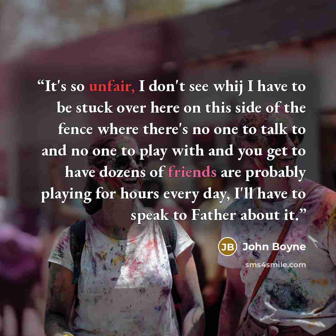 “It's so unfair, I don't see whij I have to be stuck over here on this side of the fence where there's no one to talk to and no one to play with and you get to have dozens of friends are probably playing for hours every day, I'll have to speak to Father about it.” quote by John Boyne