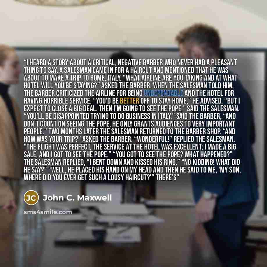 “I heard a story about a critical, negative barber who never had a pleasant thing to say. A salesman came in for a haircut and mentioned that he was about to make a trip to Rome, Italy. “What airline are you taking and at what hotel will you be staying?” asked the barber. When the salesman told…” quote by John C. Maxwell