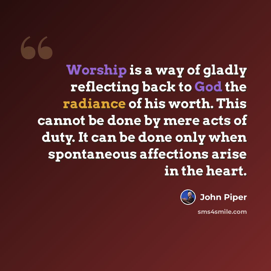 “Worship is a way of gladly reflecting back to God the radiance of his worth. This cannot be done by mere acts of duty. It can be done only when spontaneous affections arise in the heart.” quote by John Piper