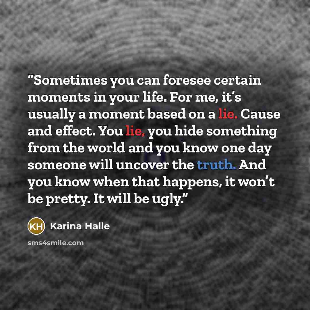 “Sometimes you can foresee certain moments in your life. For me, it’s usually a moment based on a lie. Cause and effect. You lie, you hide something from the world and you know one day someone will uncover the truth. And you know when that happens, it won’t be pretty. It will be ugly.” quote by Karina Halle