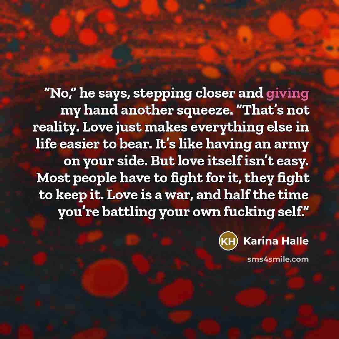 “No,” he says, stepping closer and giving my hand another squeeze. “That’s not reality. Love just makes everything else in life easier to bear. It’s like having an army on your side. But love itself isn’t easy. Most people have to fight for it, they fight to keep it. Love is a war, and half the…” quote by Karina Halle