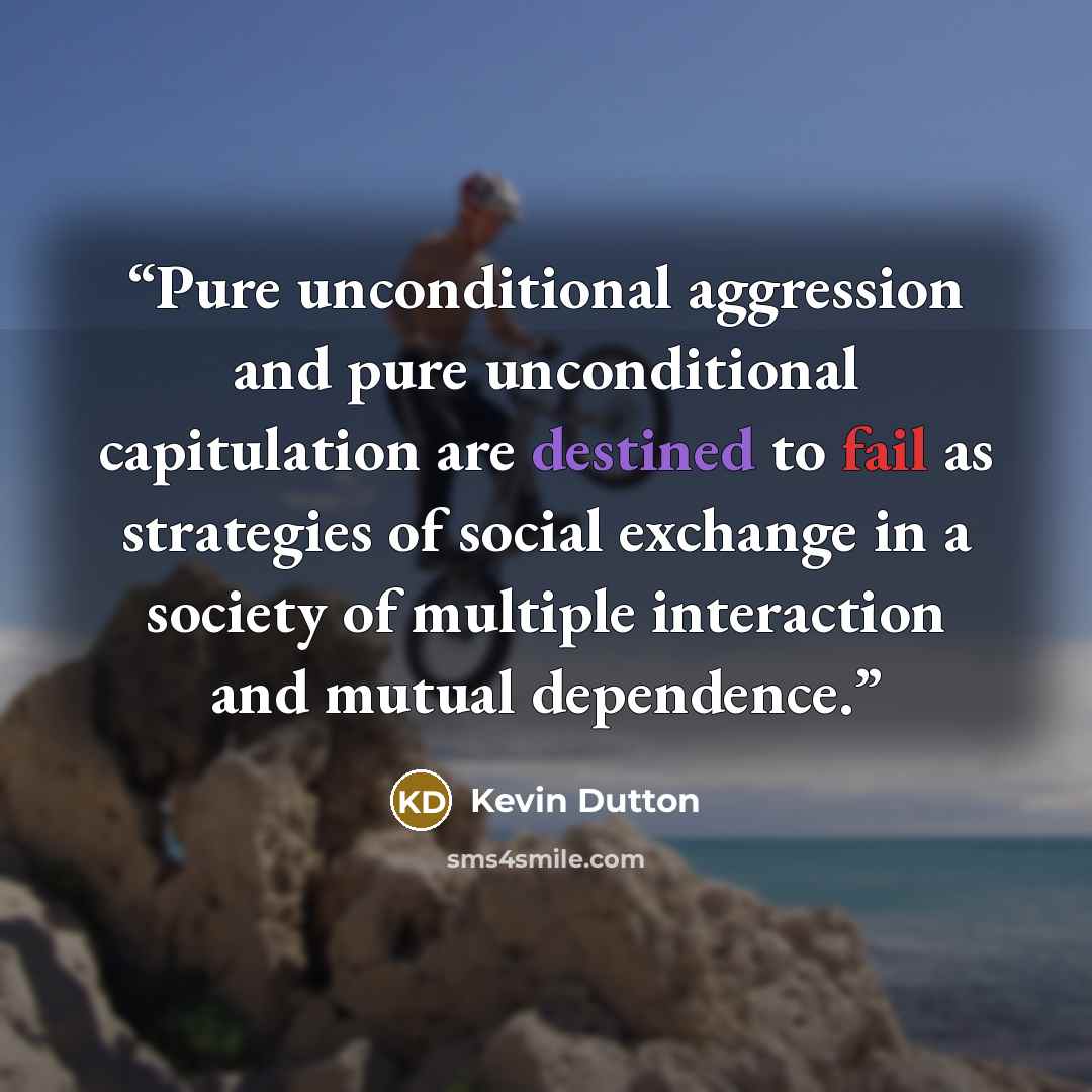 “Pure unconditional aggression and pure unconditional capitulation are destined to fail as strategies of social exchange in a society of multiple interaction and mutual dependence.” quote by Kevin Dutton