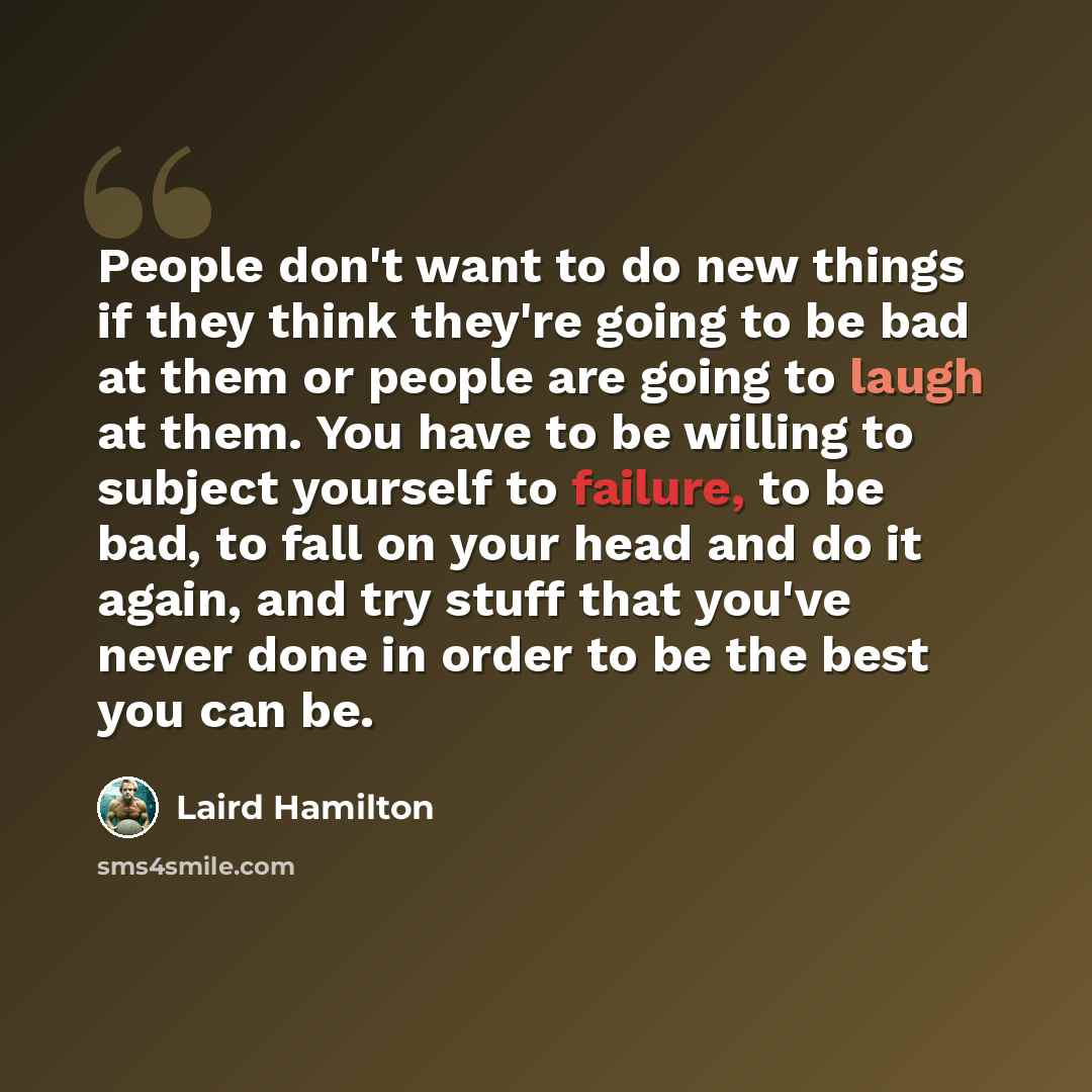 “People don't want to do new things if they think they're going to be bad at them or people are going to laugh at them. You have to be willing to subject yourself to failure, to be bad, to fall on your head and do it again, and try stuff that you've never done in order to be the best you can be.” quote by Laird Hamilton