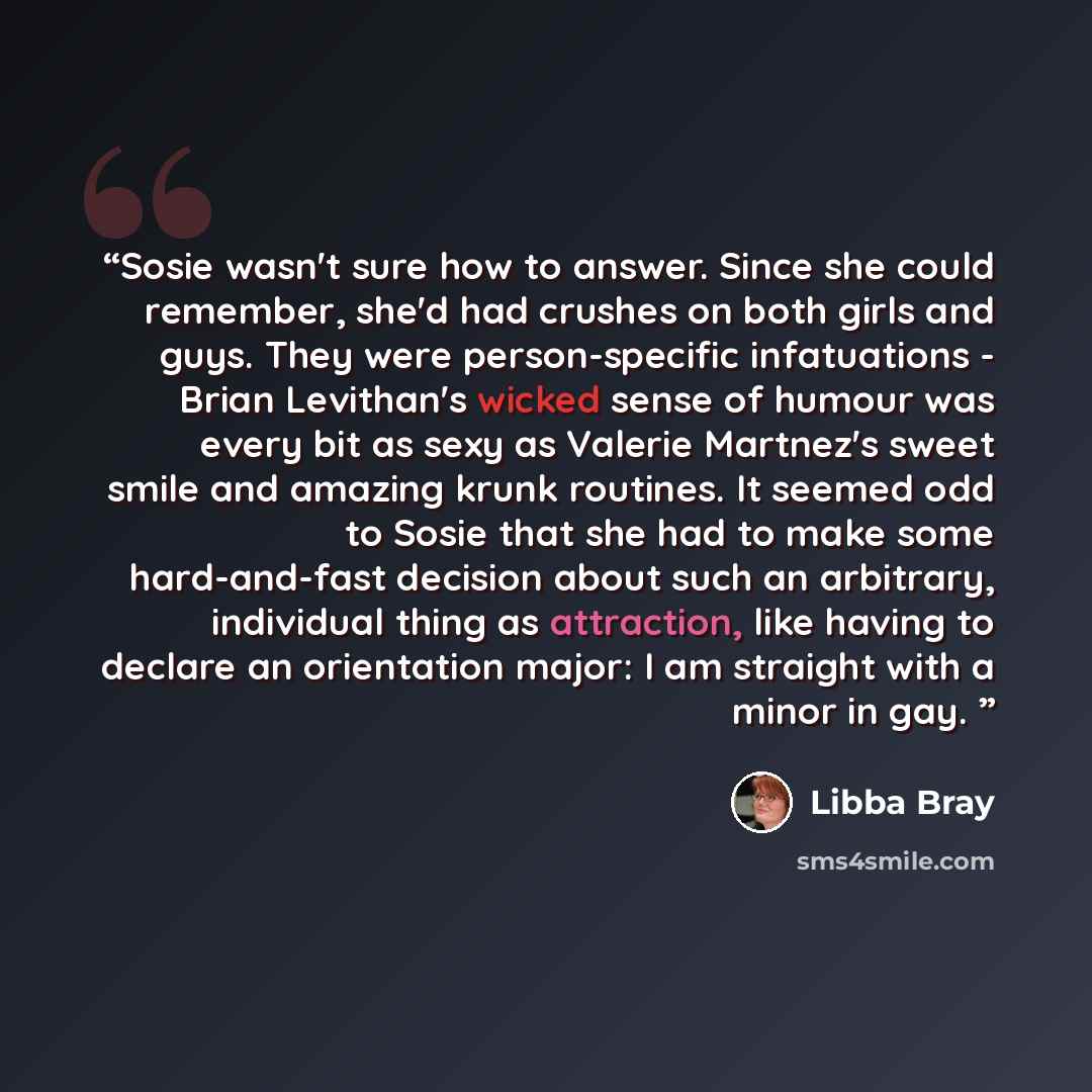 “Sosie wasn't sure how to answer. Since she could remember, she'd had crushes on both girls and guys. They were person-specific infatuations - Brian Levithan's wicked sense of humour was every bit as sexy as Valerie Martnez's sweet smile and amazing krunk routines. It seemed odd to Sosie that she…” quote by Libba Bray