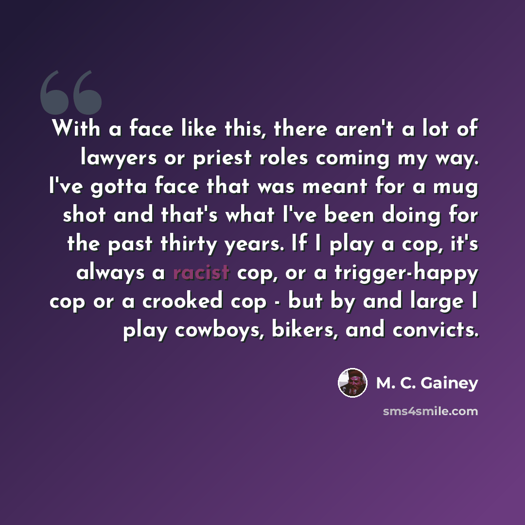 “With a face like this, there aren't a lot of lawyers or priest roles coming my way. I've gotta face that was meant for a mug shot and that's what I've been doing for the past thirty years. If I play a cop, it's always a racist cop, or a trigger-happy cop or a crooked cop - but by and large I play…” quote by M. C. Gainey