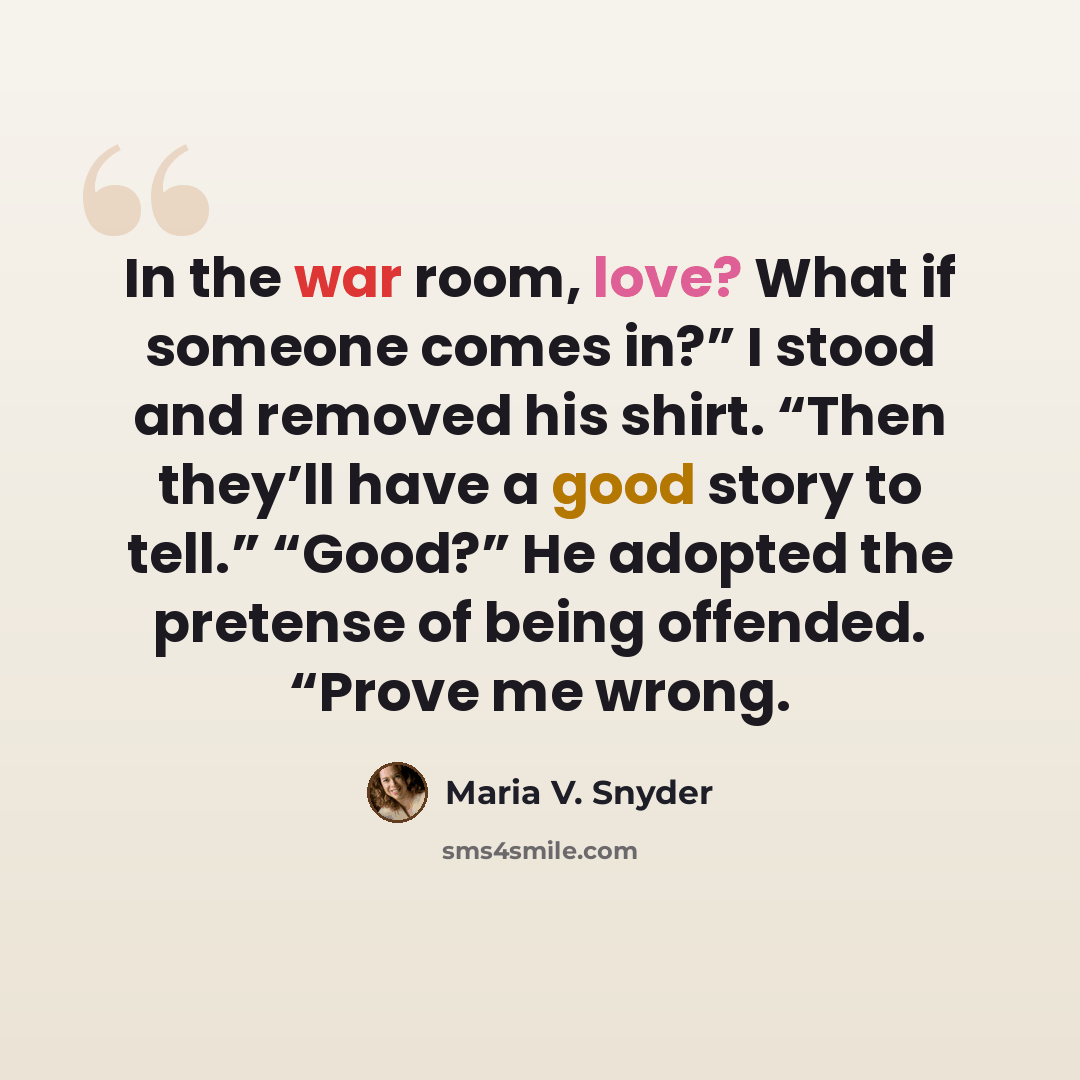 “In the war room, love? What if someone comes in?” I stood and removed his shirt. “Then they’ll have a good story to tell.” “Good?” He adopted the pretense of being offended. “Prove me wrong.” quote by Maria V. Snyder