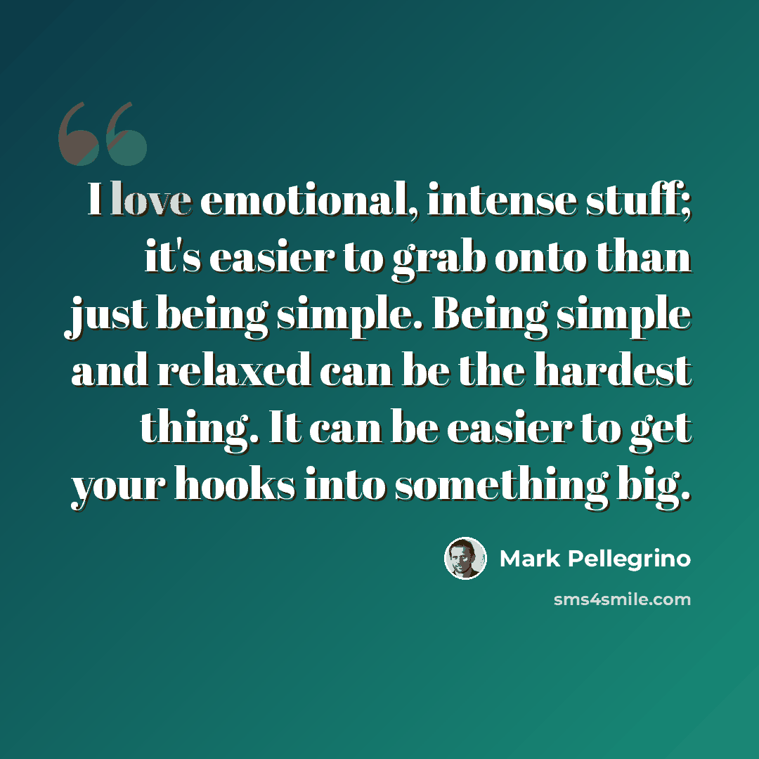 “I love emotional, intense stuff; it's easier to grab onto than just being simple. Being simple and relaxed can be the hardest thing. It can be easier to get your hooks into something big.” quote by Mark Pellegrino