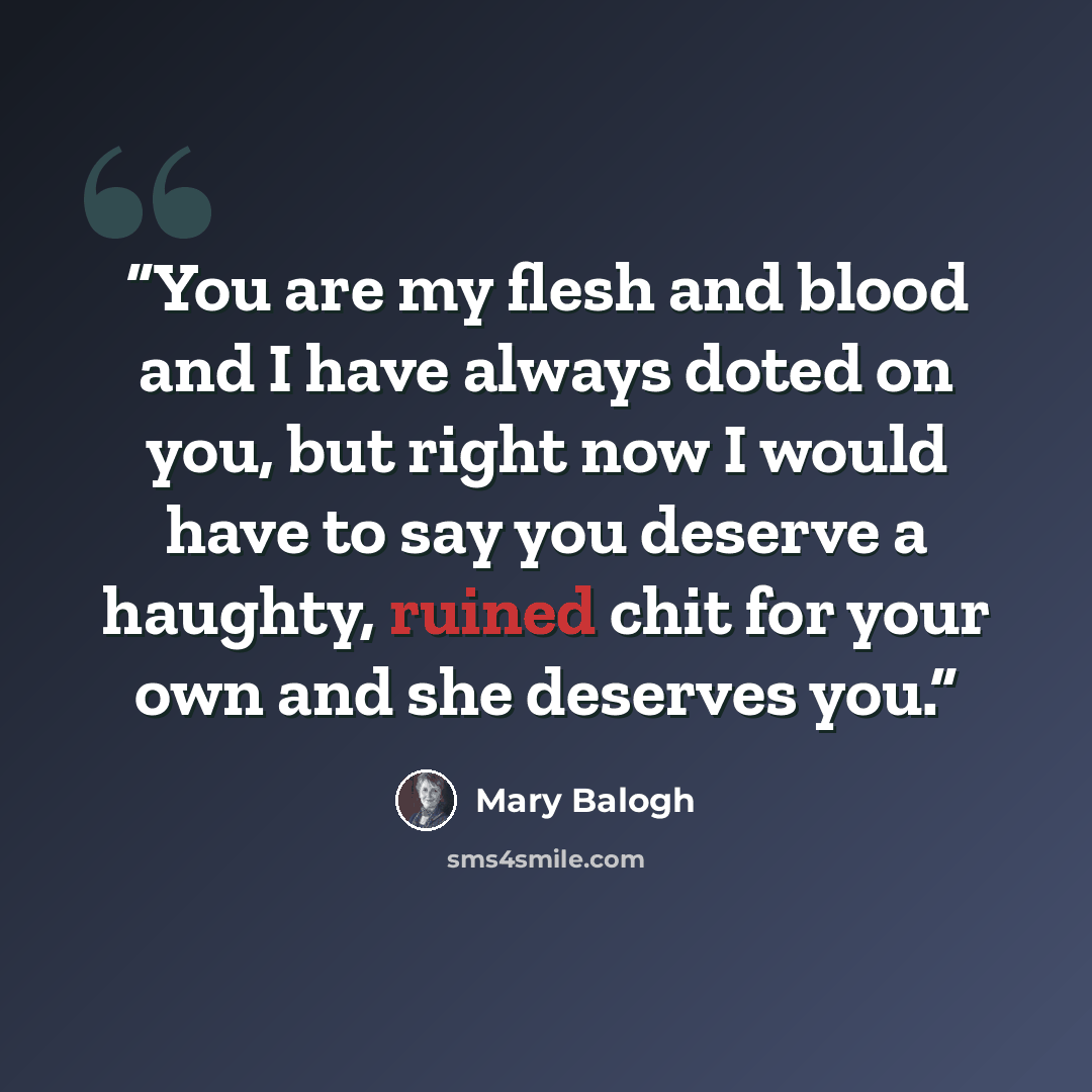 “You are my flesh and blood and I have always doted on you, but right now I would have to say you deserve a haughty, ruined chit for your own and she deserves you.” quote by Mary Balogh