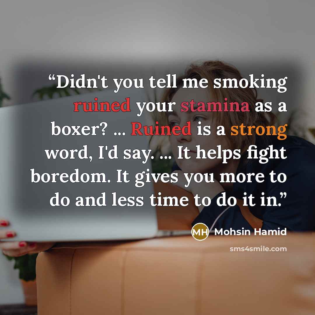 “Didn't you tell me smoking ruined your stamina as a boxer? ... Ruined is a strong word, I'd say. ... It helps fight boredom. It gives you more to do and less time to do it in.” quote by Mohsin Hamid
