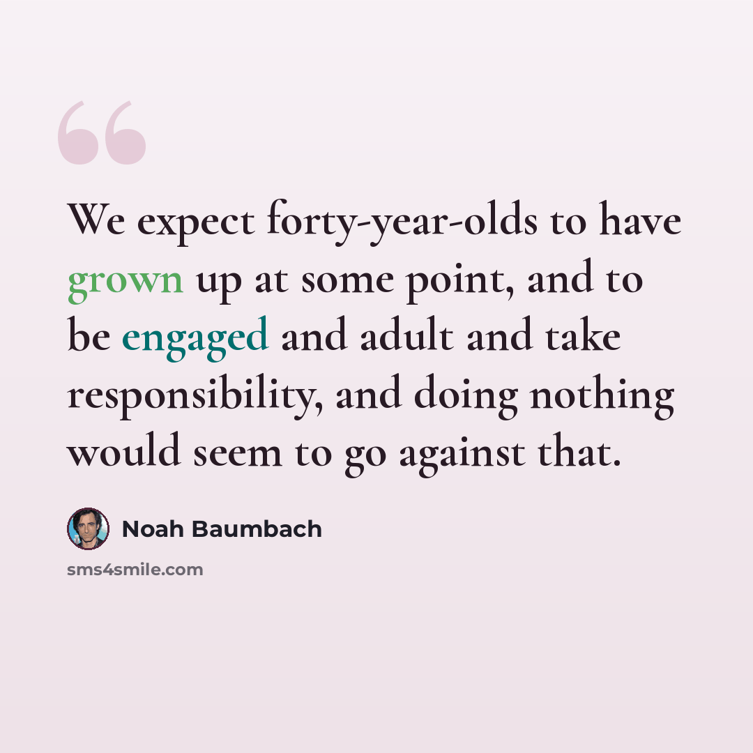 “We expect forty-year-olds to have grown up at some point, and to be engaged and adult and take responsibility, and doing nothing would seem to go against that.” quote by Noah Baumbach